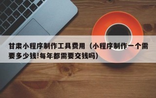 庆阳甘肃小程序制作工具费用（小程序制作一个需要多少钱!每年都需要交钱吗）