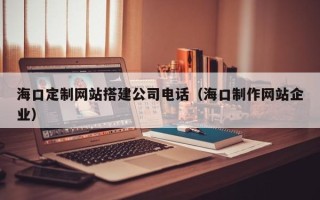 庆阳海口定制网站搭建公司电话（海口制作网站企业）