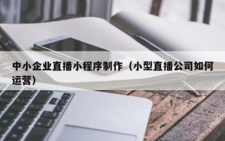 庆阳中小企业直播小程序制作（小型直播公司如何运营）