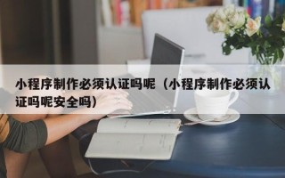 庆阳小程序制作必须认证吗呢（小程序制作必须认证吗呢安全吗）