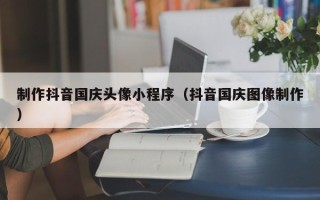 庆阳制作抖音国庆头像小程序（抖音国庆图像制作）
