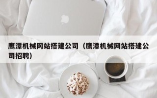 庆阳鹰潭机械网站搭建公司（鹰潭机械网站搭建公司招聘）